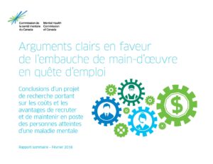 L’image a un fond blanc. Dans le coin supérieur gauche, on trouve l’image de marque de la Commission de la santé mentale du Canada – une étincelle avec des lignes bleus et verts.  En dessous on trouve le titre et le sous-titre du document en texte bleu clair, « Arguments clairs en faveur de l’embauche de main-d’œuvre en quête d’emploi : Conclusions d’un projet de recherche portant sur les coûts et les avantages de recruter et de maintenir en poste des personnes atteintes d’une maladie mentale ». À droite se trouvent des engrenages en vert clair, bleu clair, vert foncé et bleu foncé de différentes tailles. À l'intérieur de l'équipement bleu foncé apparaît un homme d'affaires en costume. À l'intérieur de l'équipement vert foncé se trouve un autre travailleur portant une combinaison et des lunettes de sécurité. À l'intérieur de l'équipement bleu clair se trouve un ouvrier portant un casque. À l'intérieur de l'engrenage vert clair se trouve un symbole de dollar. Des engrenages vert clair plus petits apparaissent entre les engrenages plus grands. Finalement, au fond du document à gauche, on lit en texte bleu clair, « Rapport sommaire – Février 2018 ».