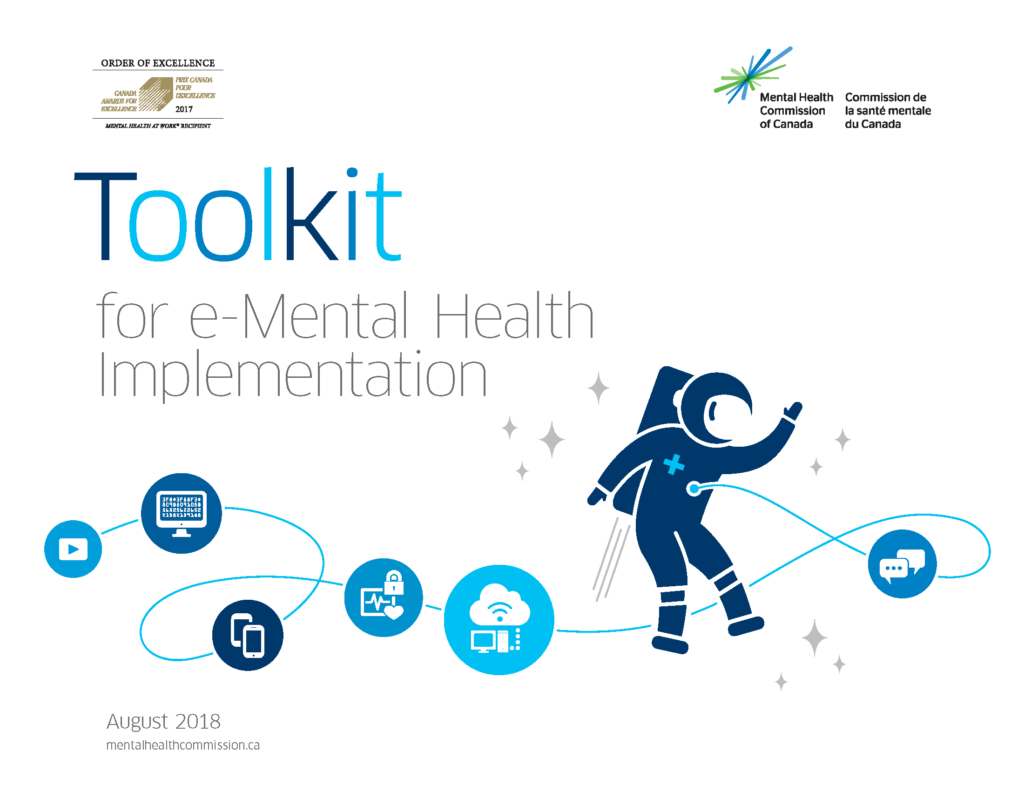 On a white background, we see the Order of Excellence for Mental Health in the Workplace in the top left corner and the logo of the Mental Health Commission of Canada, a spark made up of green and blue lines in the top right corner. Beneath the logos, we read the title of the document in varying shades of blue, "Toolkit for e-Mental Health Implementation." Underneath the title is a dark blue astronaut zooming through the stars. There is a wire connected to the front of the astronaut's suit. Along the wire are different icons. From right to left: - two white speech bubbles in a medium blue circle - a white desktop computer connecting to the cloud in a light blue circle - a white pulse monitor with a lock, indicating the security of health information, in a medium blue circle - two white smartphones in a dark blue circle - a white computer monitor with code on the screen in a medium blue background - a white play button (a triangle pointed to the right inside of a rectangle) in a light blue circle