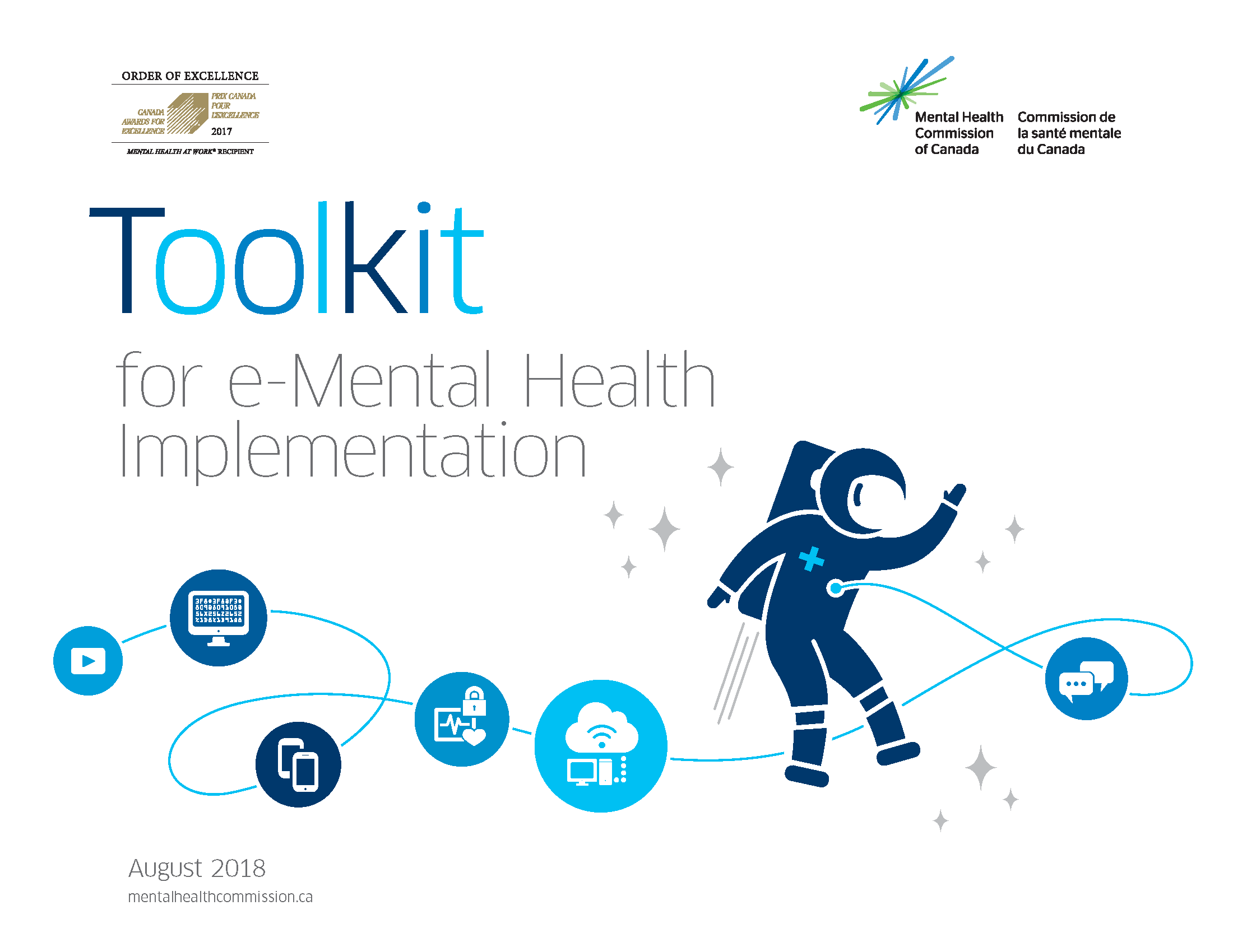 On a white background, we see the Order of Excellence for Mental Health in the Workplace in the top left corner and the logo of the Mental Health Commission of Canada, a spark made up of green and blue lines in the top right corner. Beneath the logos, we read the title of the document in varying shades of blue, "Toolkit for e-Mental Health Implementation." Underneath the title is a dark blue astronaut zooming through the stars. There is a wire connected to the front of the astronaut's suit. Along the wire are different icons. From right to left: - two white speech bubbles in a medium blue circle - a white desktop computer connecting to the cloud in a light blue circle - a white pulse monitor with a lock, indicating the security of health information, in a medium blue circle - two white smartphones in a dark blue circle - a white computer monitor with code on the screen in a medium blue background - a white play button (a triangle pointed to the right inside of a rectangle) in a light blue circle