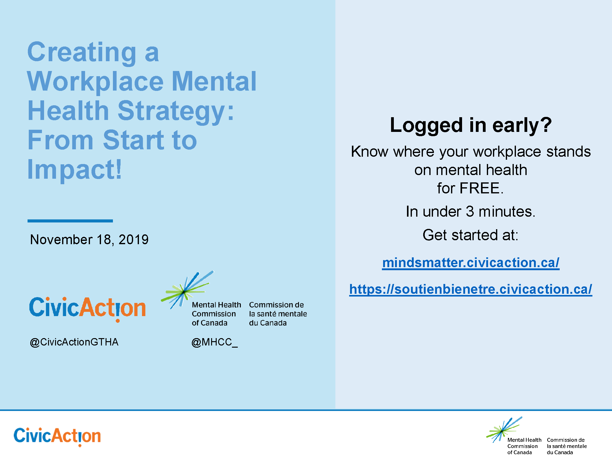 On a light blue background, we have text in left and right columns. On the left, we read the title of the webinar in darker blue text, “Creating a Workplace Mental Health Strategy: From Start to Impact!” Below, in black text, the date of the webinar: November 18, 2019. Beneath the date are the logos and Twitter handles for Civic Action (civic is in blue with orange points over the I’s; action is in orange, but the I is flipped upside-down to create an exclamation point. The I is blue and the point is orange. Their twitter handle is @CivicActionGHTA) and the Mental Health Commission of Canada (a spark made up of blue and green lines). In the right column, we read the text, “Logged in early? Know where your workplace stands on mental health for FREE. In under 3 minutes. Get started at: mindsmatter.civicaction.ca/ https://soutienbienetre.civicaction.ca/” Beneath both columns along the bottom of the image is a white band. The Civic Action logo is repeated in the bottom right corner. The MHCC logo is repeated in the bottom right corner.