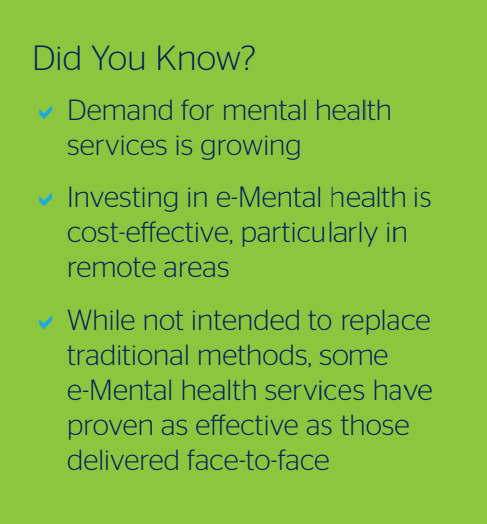 Did You Know? - Demand for mental health services is growing - Investing in eMental health is cost-effective, particularly in remote areas - While not intended to replace traditional methods, some e-Mental health services have proven as effective as those delivered face-to-face