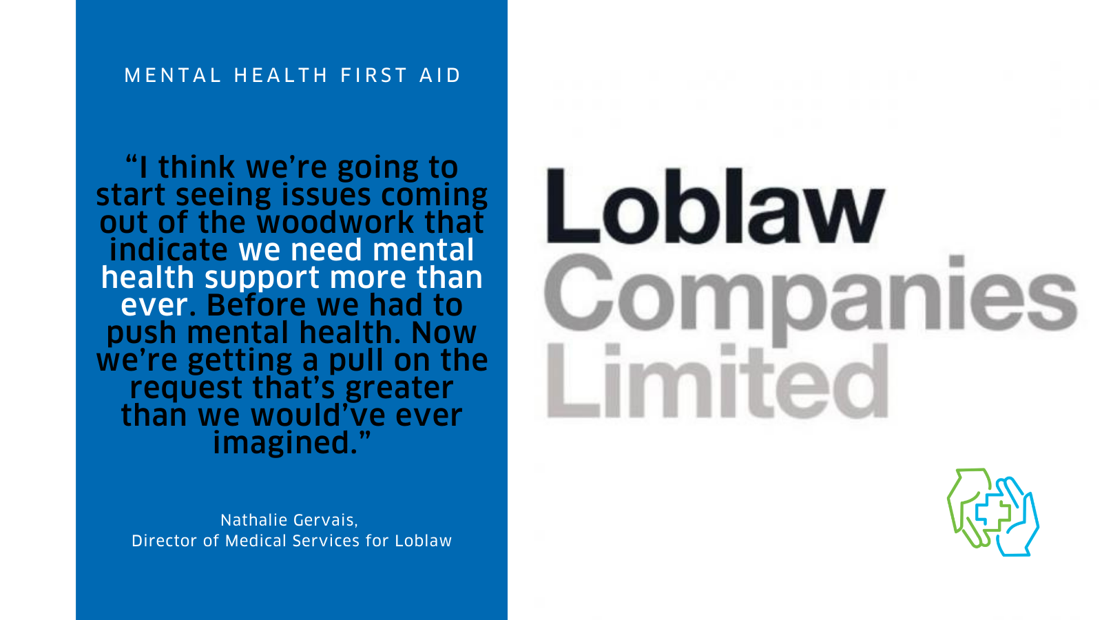 The image is divided into two columns. On the left we see a quote from the case study, “I think we’re going to start seeing issues coming out of the woodwork that indicate we need mental health support more than ever. Before we had to push mental health. Now we’re getting a pull on the request that’s greater than we would’ve ever imagined.” This text is in black on a medium blue background. The quote is attributed to Nathalie Gervais, Director of Medical Services for Loblaw. On the right is a logo for Loblaw Companies Limited, which appears in a gradient of grey text, as well as the logo for the Mental Health First Aid program. It show a green hand and a blue hand coming together to create the plus symbol often associated with first aid.