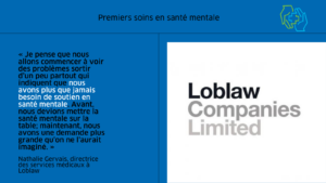L’image est divisée en deux colonnes. À gauche on trouve une citation du billet de blogue, « Je pense que nous allons commencer à voir des problèmes sortir d’un peu partout qui indiquent que nous avons plus que jamais besoin de soutien en santé mentale, ajoute-t-elle. Avant, nous devions mettre la santé mentale sur la table; maintenant, nous avons une demande plus grande qu’on ne l’aurait imaginé. » Le texte est en noir sur un fond bleu moyen. La citation est attribuée à Nathalie Gervais, directrice des services médicaux à Loblaw. À droit on trouve l’image de marque des Compagnies Loblaw Limitée en gris.  Dans le coin supérieur droit, on trouve l’image de marque du programme des Premiers soins en santé mentale. Il montre une main verte et une main bleue se réunissant pour bercer le symbole plus souvent associé aux premiers soins.