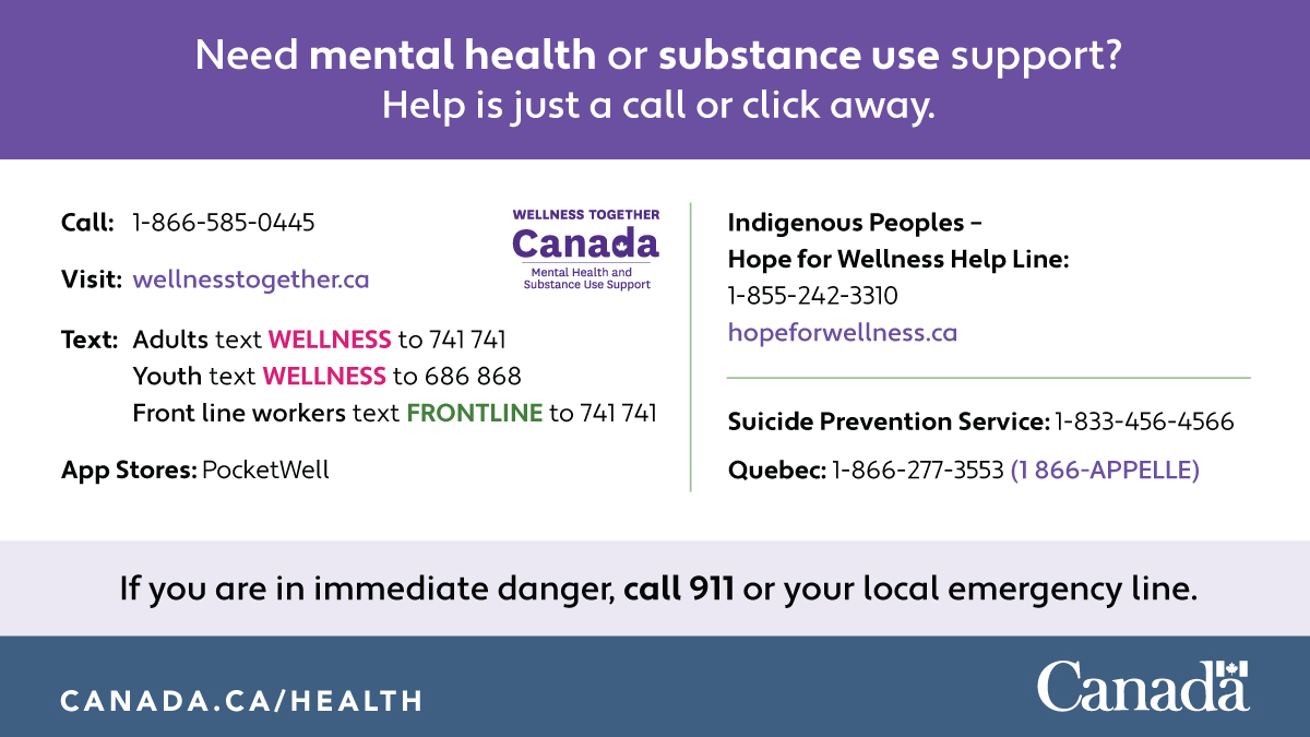 Need mental health or substance use support? Help is just a call or click away. Call: 1-866-585-0445 Visit: wellnesstogether.ca Text: Adults, text WELLNESS to 741741 Youth, text WELLNESS to 686868 Front line workers, text FRONTLINE to 741741 App Stores: PocketWell Indigenous Peoples - Hope for Wellness Help Line: 1-855-242-3310 hopeforwellness.ca Suicide Prevention Services: 1-833-456-4566 Quebec: 1-866-277-3553 (1-866-APPELLE) If you are in immediate danger, call 911 or your local emergency line.